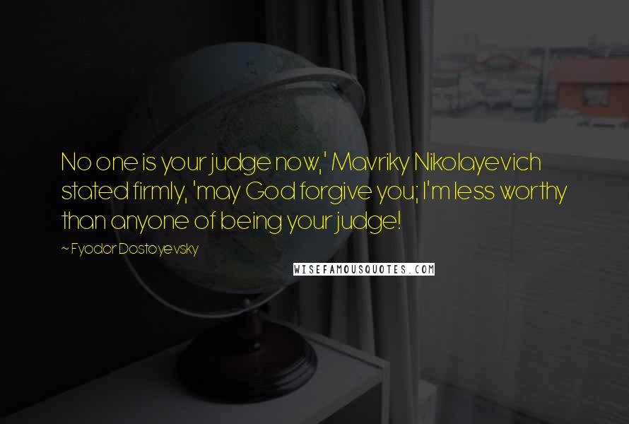 Fyodor Dostoyevsky Quotes: No one is your judge now,' Mavriky Nikolayevich stated firmly, 'may God forgive you; I'm less worthy than anyone of being your judge!