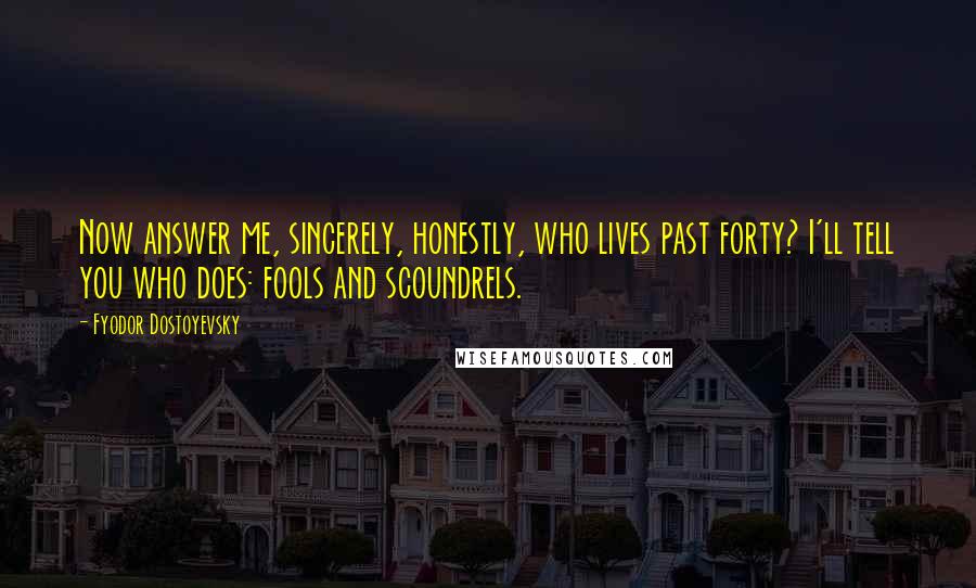 Fyodor Dostoyevsky Quotes: Now answer me, sincerely, honestly, who lives past forty? I'll tell you who does: fools and scoundrels.
