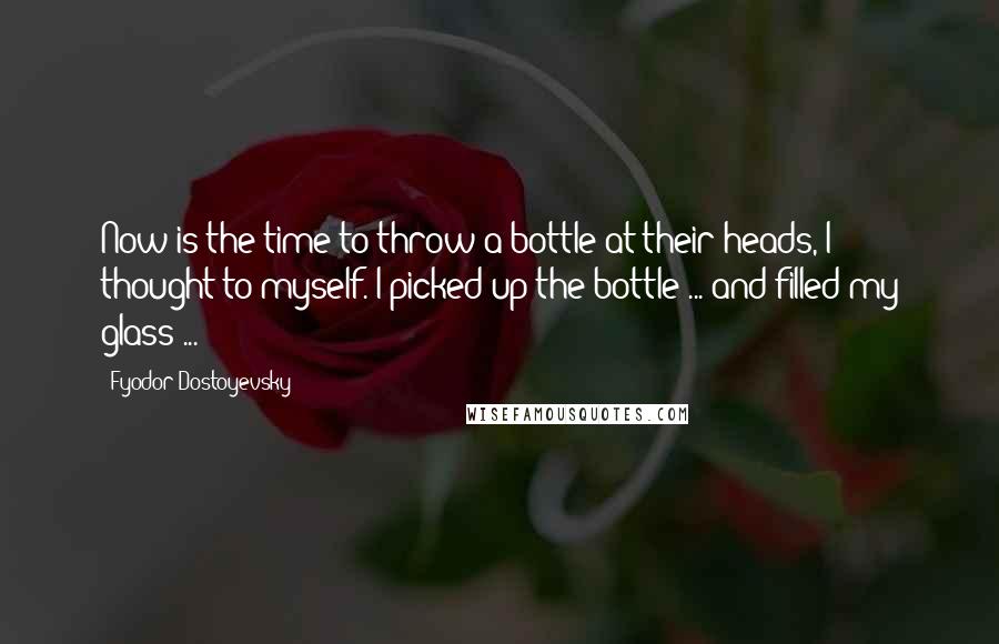 Fyodor Dostoyevsky Quotes: Now is the time to throw a bottle at their heads, I thought to myself. I picked up the bottle ... and filled my glass ...