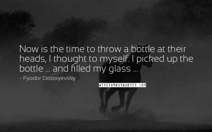 Fyodor Dostoyevsky Quotes: Now is the time to throw a bottle at their heads, I thought to myself. I picked up the bottle ... and filled my glass ...