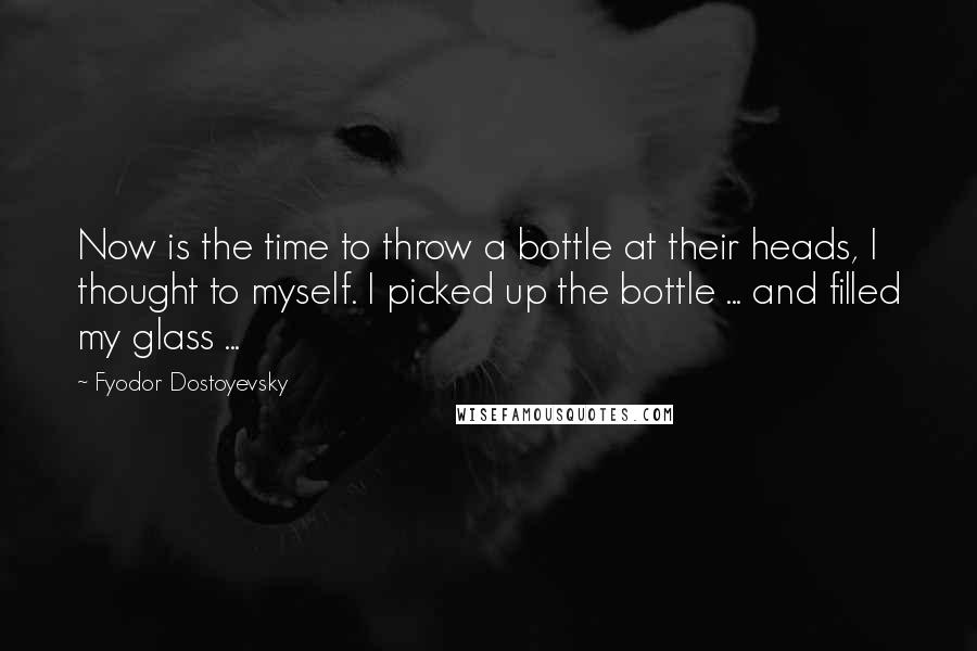 Fyodor Dostoyevsky Quotes: Now is the time to throw a bottle at their heads, I thought to myself. I picked up the bottle ... and filled my glass ...