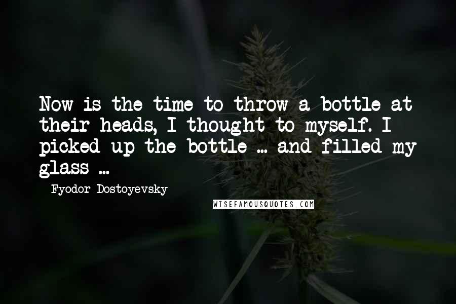 Fyodor Dostoyevsky Quotes: Now is the time to throw a bottle at their heads, I thought to myself. I picked up the bottle ... and filled my glass ...