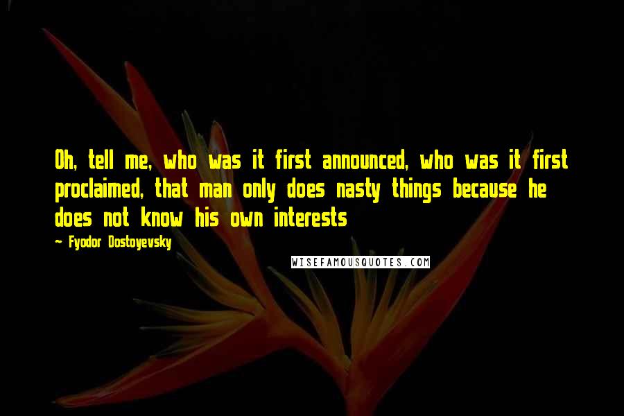 Fyodor Dostoyevsky Quotes: Oh, tell me, who was it first announced, who was it first proclaimed, that man only does nasty things because he does not know his own interests