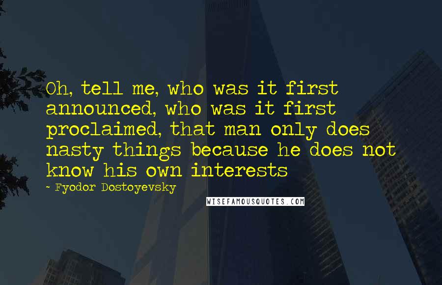 Fyodor Dostoyevsky Quotes: Oh, tell me, who was it first announced, who was it first proclaimed, that man only does nasty things because he does not know his own interests