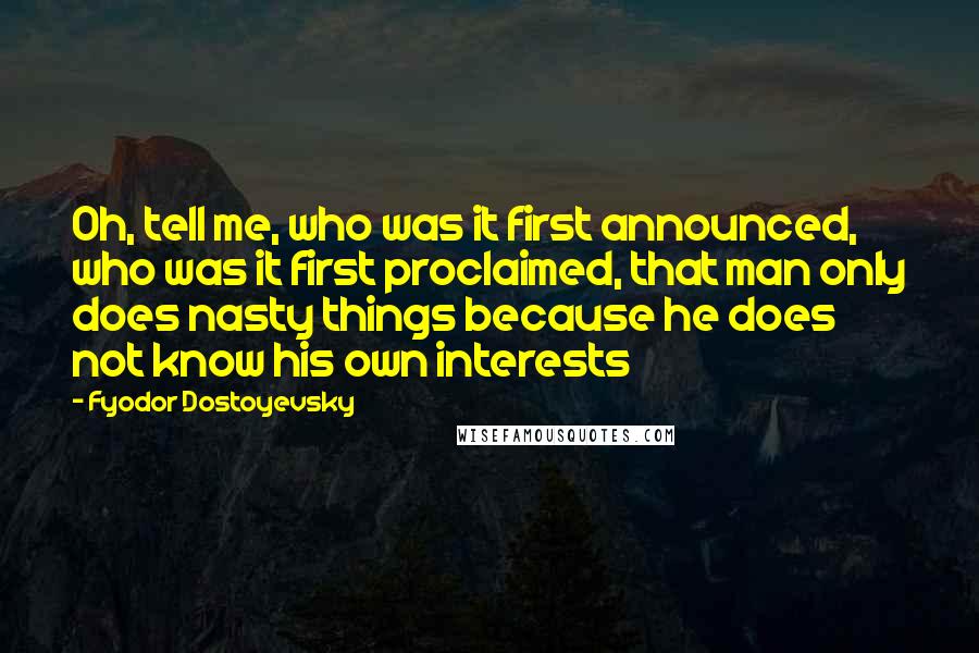 Fyodor Dostoyevsky Quotes: Oh, tell me, who was it first announced, who was it first proclaimed, that man only does nasty things because he does not know his own interests