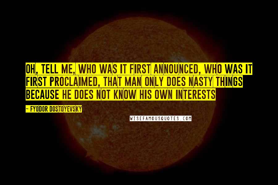 Fyodor Dostoyevsky Quotes: Oh, tell me, who was it first announced, who was it first proclaimed, that man only does nasty things because he does not know his own interests