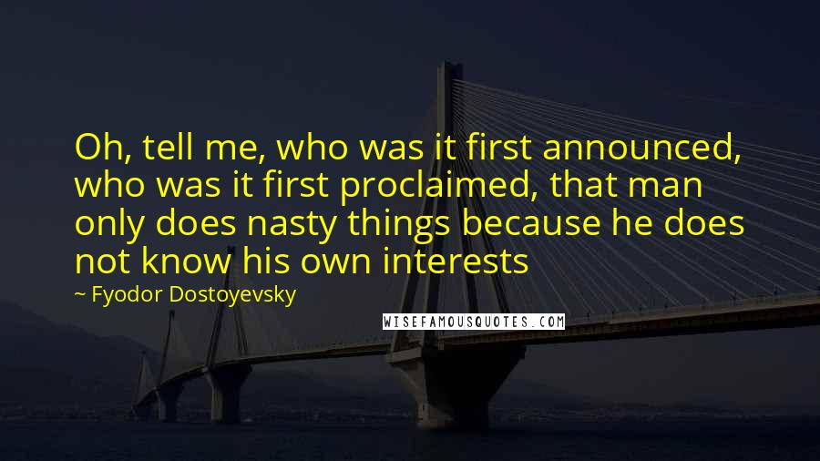 Fyodor Dostoyevsky Quotes: Oh, tell me, who was it first announced, who was it first proclaimed, that man only does nasty things because he does not know his own interests