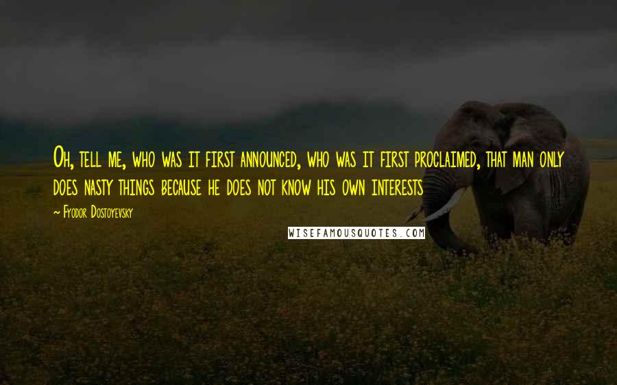 Fyodor Dostoyevsky Quotes: Oh, tell me, who was it first announced, who was it first proclaimed, that man only does nasty things because he does not know his own interests