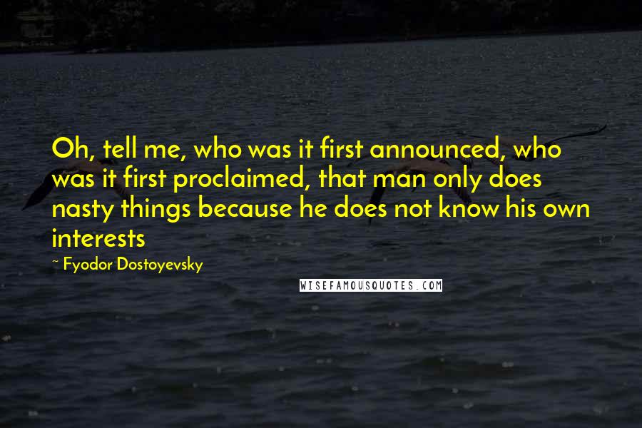 Fyodor Dostoyevsky Quotes: Oh, tell me, who was it first announced, who was it first proclaimed, that man only does nasty things because he does not know his own interests