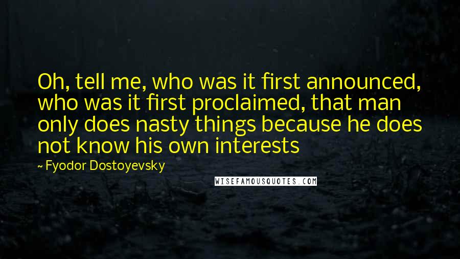 Fyodor Dostoyevsky Quotes: Oh, tell me, who was it first announced, who was it first proclaimed, that man only does nasty things because he does not know his own interests