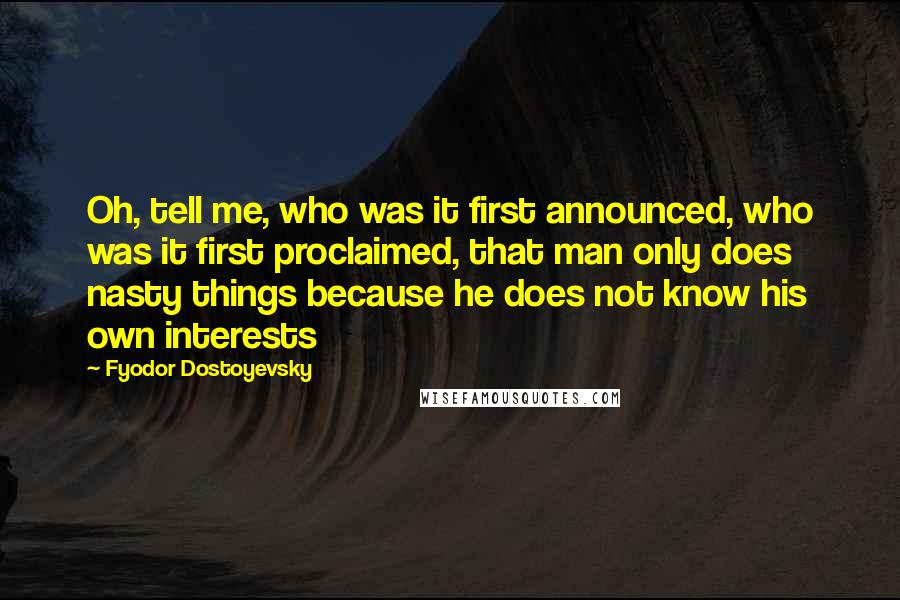 Fyodor Dostoyevsky Quotes: Oh, tell me, who was it first announced, who was it first proclaimed, that man only does nasty things because he does not know his own interests