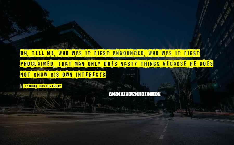 Fyodor Dostoyevsky Quotes: Oh, tell me, who was it first announced, who was it first proclaimed, that man only does nasty things because he does not know his own interests