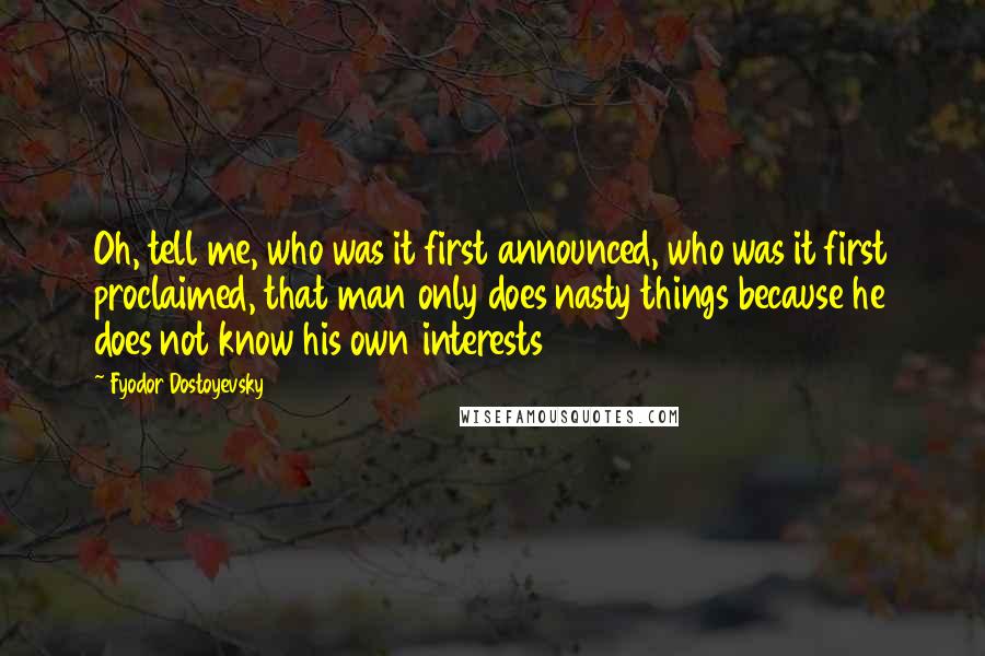 Fyodor Dostoyevsky Quotes: Oh, tell me, who was it first announced, who was it first proclaimed, that man only does nasty things because he does not know his own interests