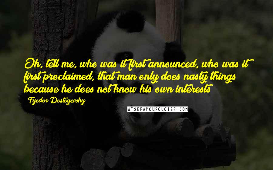 Fyodor Dostoyevsky Quotes: Oh, tell me, who was it first announced, who was it first proclaimed, that man only does nasty things because he does not know his own interests