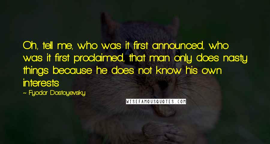 Fyodor Dostoyevsky Quotes: Oh, tell me, who was it first announced, who was it first proclaimed, that man only does nasty things because he does not know his own interests