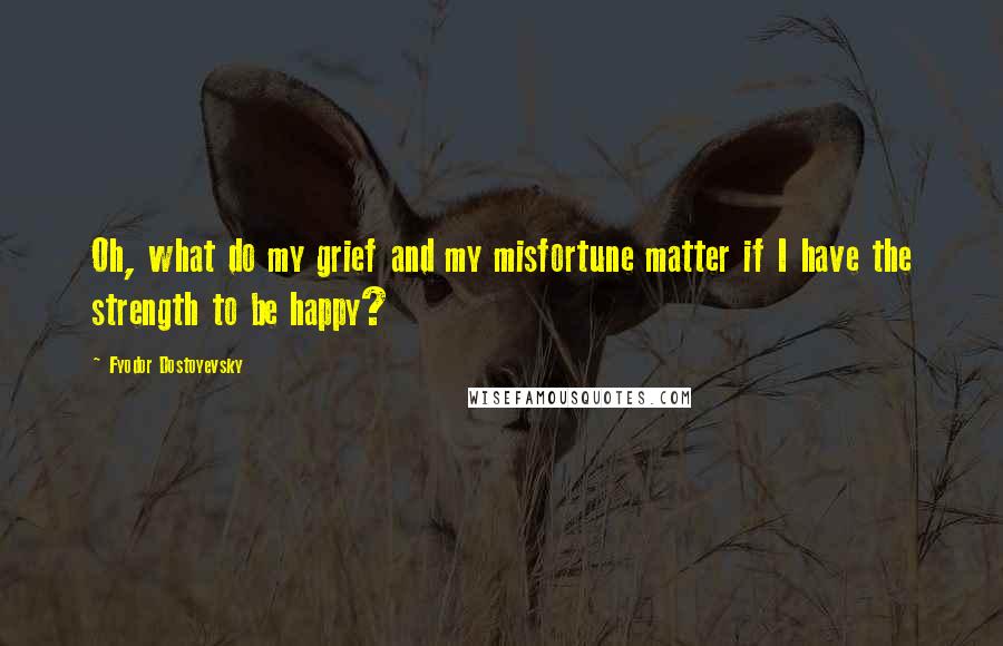 Fyodor Dostoyevsky Quotes: Oh, what do my grief and my misfortune matter if I have the strength to be happy?