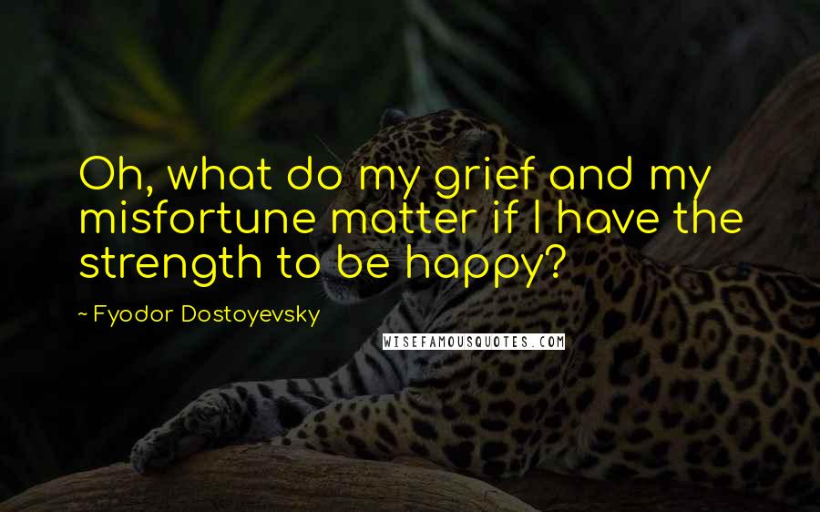 Fyodor Dostoyevsky Quotes: Oh, what do my grief and my misfortune matter if I have the strength to be happy?