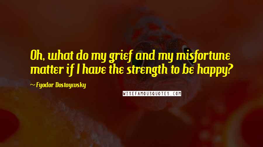 Fyodor Dostoyevsky Quotes: Oh, what do my grief and my misfortune matter if I have the strength to be happy?