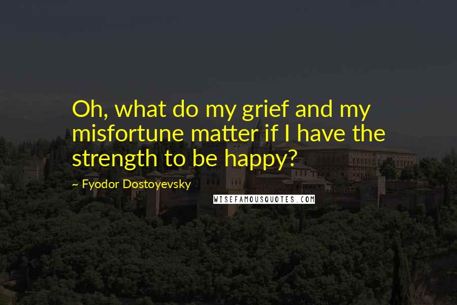 Fyodor Dostoyevsky Quotes: Oh, what do my grief and my misfortune matter if I have the strength to be happy?