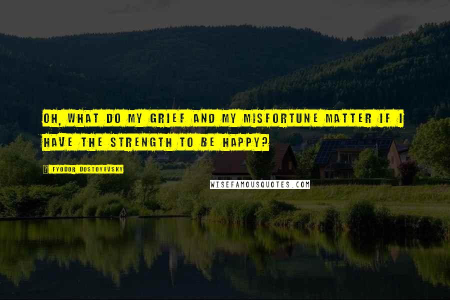 Fyodor Dostoyevsky Quotes: Oh, what do my grief and my misfortune matter if I have the strength to be happy?