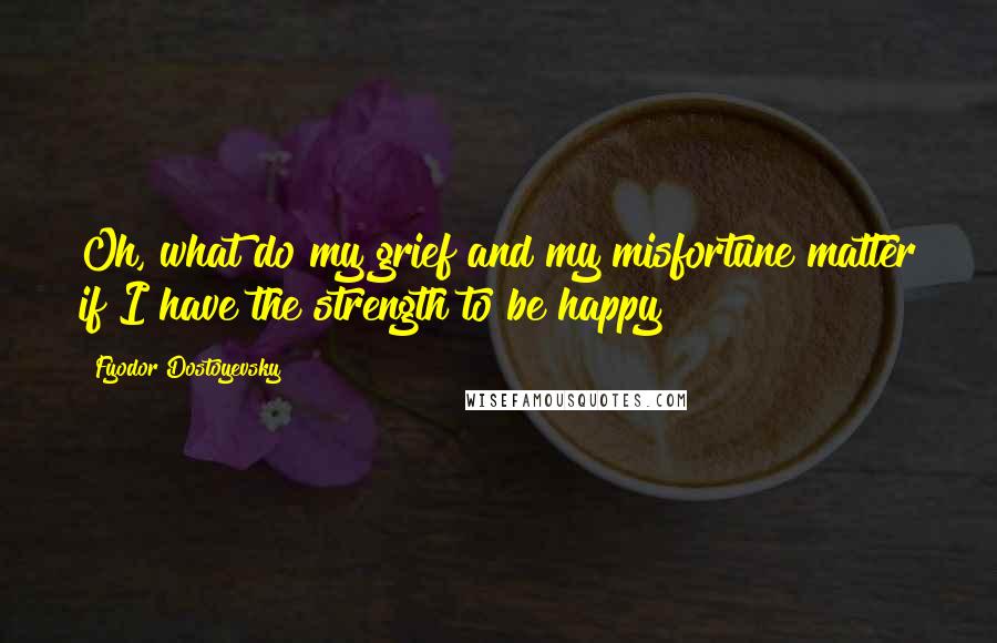 Fyodor Dostoyevsky Quotes: Oh, what do my grief and my misfortune matter if I have the strength to be happy?