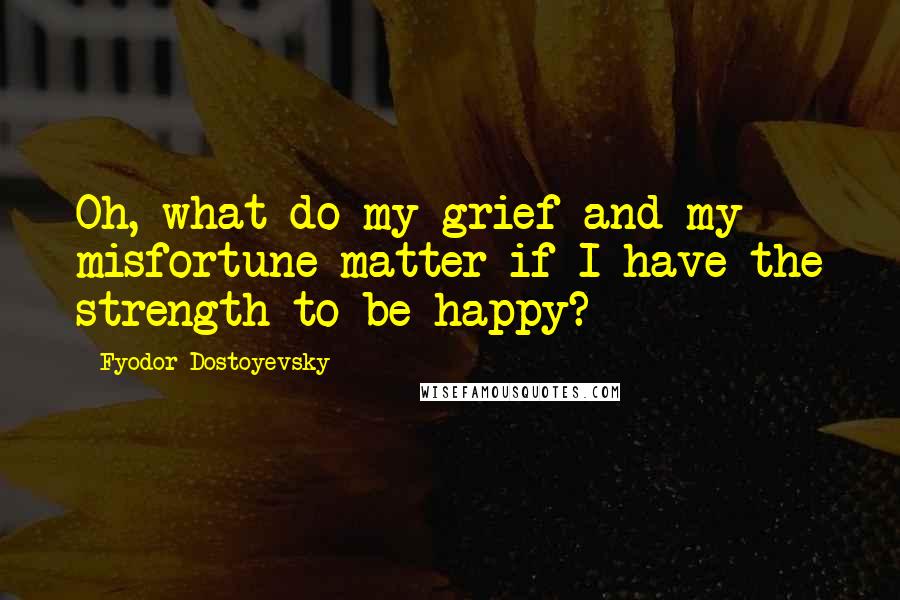 Fyodor Dostoyevsky Quotes: Oh, what do my grief and my misfortune matter if I have the strength to be happy?