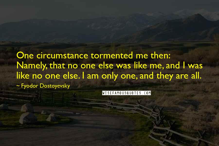 Fyodor Dostoyevsky Quotes: One circumstance tormented me then: Namely, that no one else was like me, and I was like no one else. I am only one, and they are all.