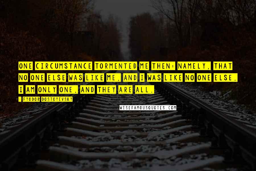 Fyodor Dostoyevsky Quotes: One circumstance tormented me then: Namely, that no one else was like me, and I was like no one else. I am only one, and they are all.