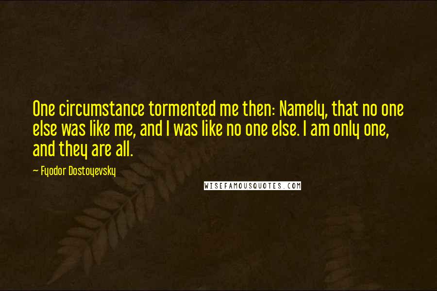 Fyodor Dostoyevsky Quotes: One circumstance tormented me then: Namely, that no one else was like me, and I was like no one else. I am only one, and they are all.