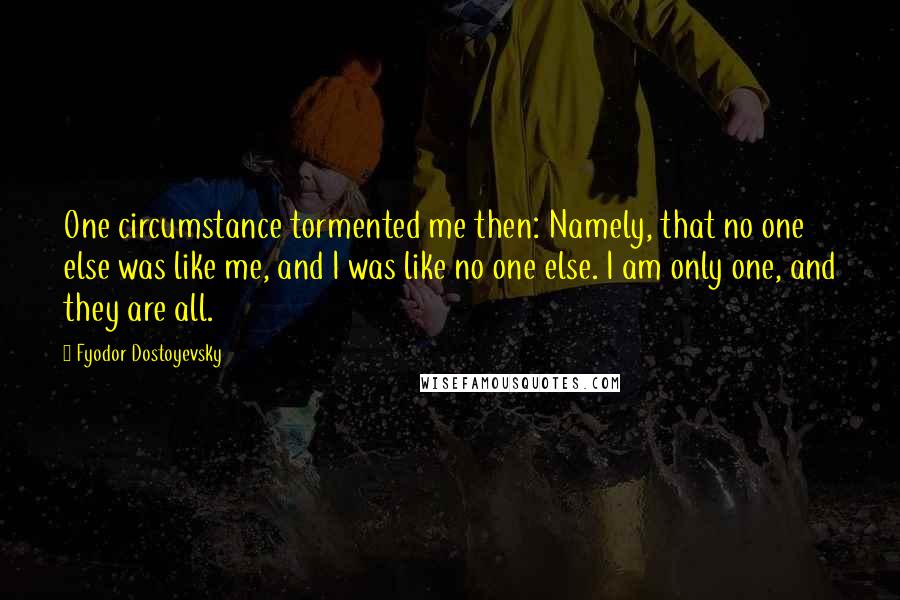 Fyodor Dostoyevsky Quotes: One circumstance tormented me then: Namely, that no one else was like me, and I was like no one else. I am only one, and they are all.