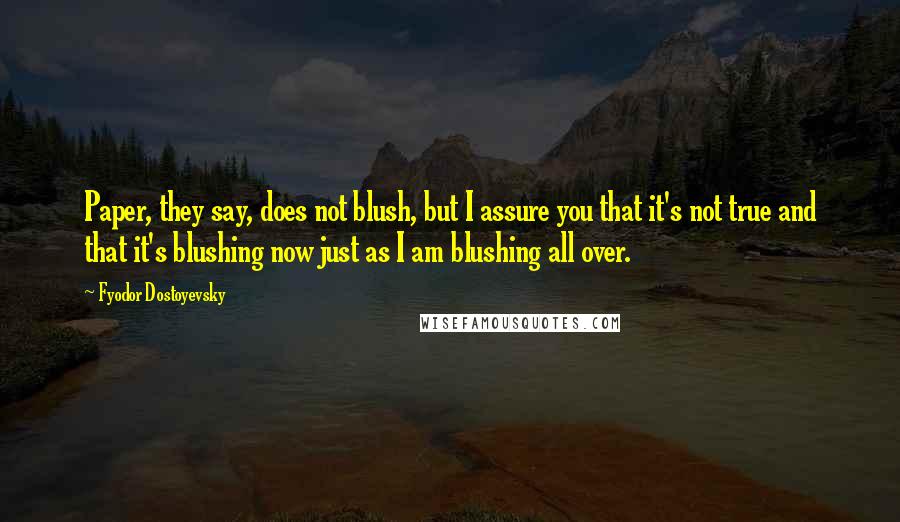 Fyodor Dostoyevsky Quotes: Paper, they say, does not blush, but I assure you that it's not true and that it's blushing now just as I am blushing all over.