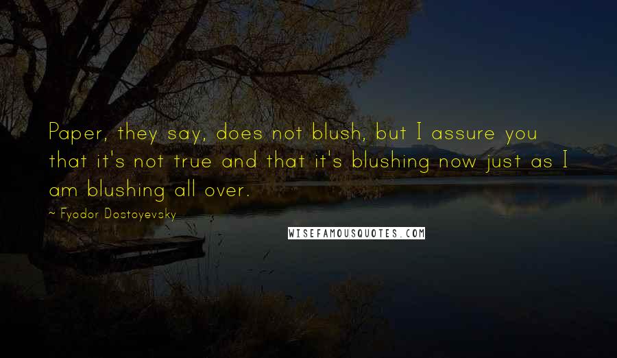 Fyodor Dostoyevsky Quotes: Paper, they say, does not blush, but I assure you that it's not true and that it's blushing now just as I am blushing all over.