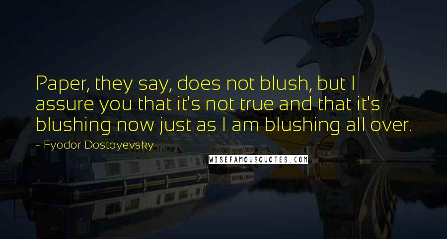 Fyodor Dostoyevsky Quotes: Paper, they say, does not blush, but I assure you that it's not true and that it's blushing now just as I am blushing all over.