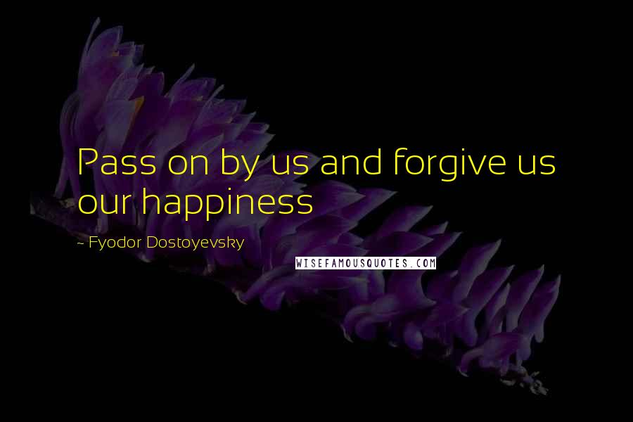 Fyodor Dostoyevsky Quotes: Pass on by us and forgive us our happiness