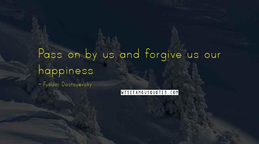Fyodor Dostoyevsky Quotes: Pass on by us and forgive us our happiness