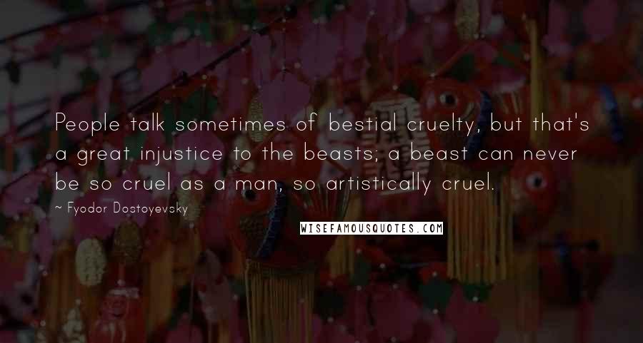 Fyodor Dostoyevsky Quotes: People talk sometimes of bestial cruelty, but that's a great injustice to the beasts; a beast can never be so cruel as a man, so artistically cruel.