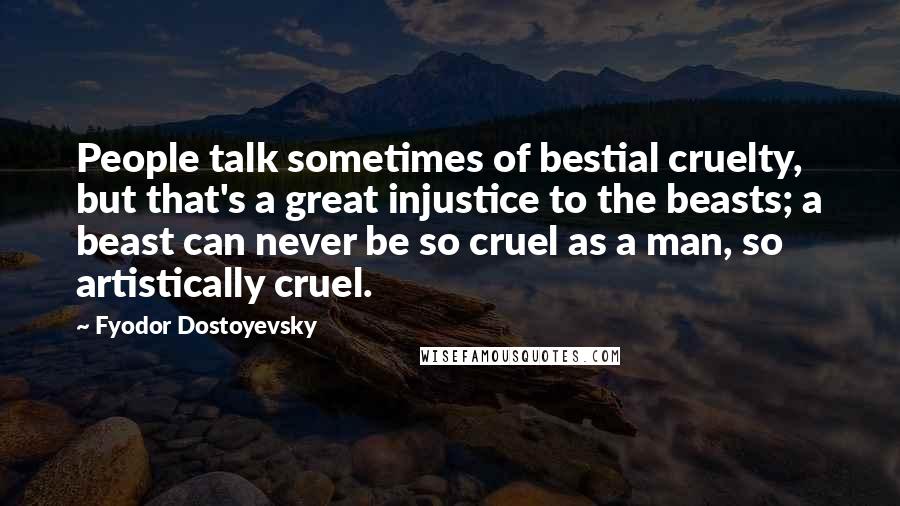 Fyodor Dostoyevsky Quotes: People talk sometimes of bestial cruelty, but that's a great injustice to the beasts; a beast can never be so cruel as a man, so artistically cruel.