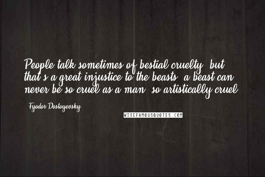 Fyodor Dostoyevsky Quotes: People talk sometimes of bestial cruelty, but that's a great injustice to the beasts; a beast can never be so cruel as a man, so artistically cruel.