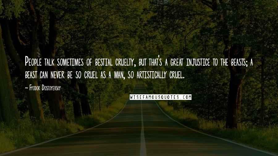 Fyodor Dostoyevsky Quotes: People talk sometimes of bestial cruelty, but that's a great injustice to the beasts; a beast can never be so cruel as a man, so artistically cruel.