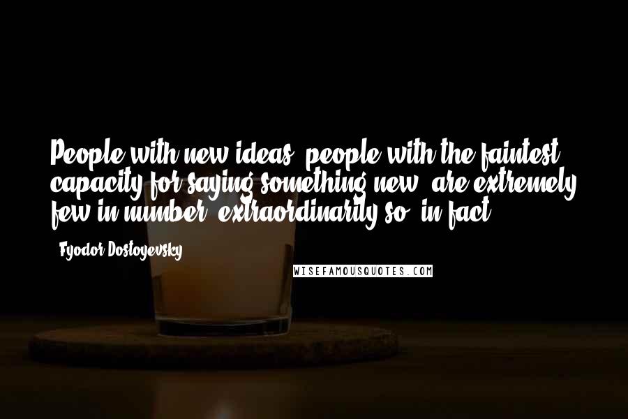 Fyodor Dostoyevsky Quotes: People with new ideas, people with the faintest capacity for saying something new, are extremely few in number, extraordinarily so, in fact.