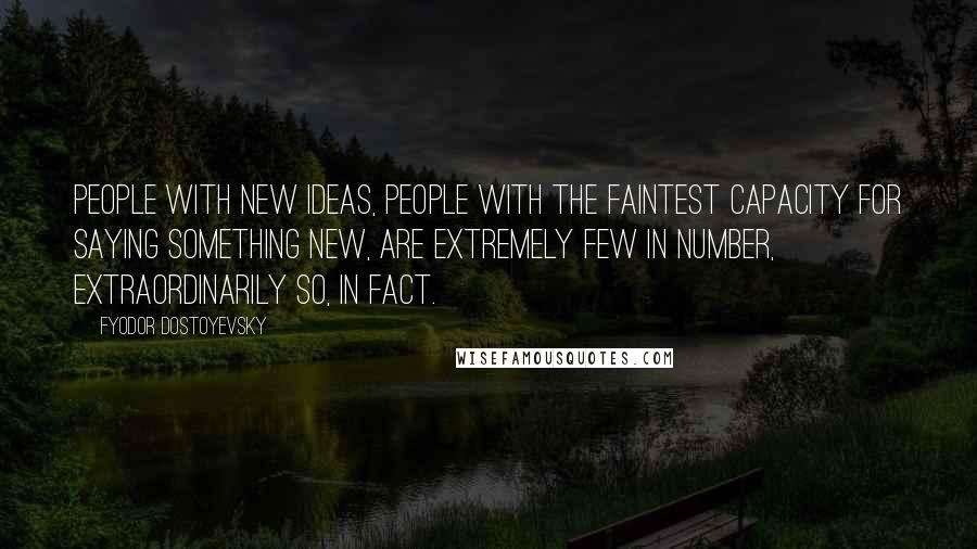 Fyodor Dostoyevsky Quotes: People with new ideas, people with the faintest capacity for saying something new, are extremely few in number, extraordinarily so, in fact.