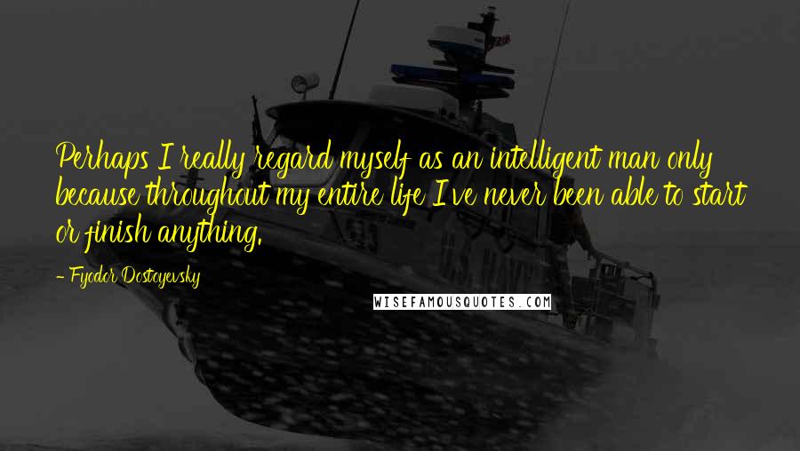 Fyodor Dostoyevsky Quotes: Perhaps I really regard myself as an intelligent man only because throughout my entire life I've never been able to start or finish anything.