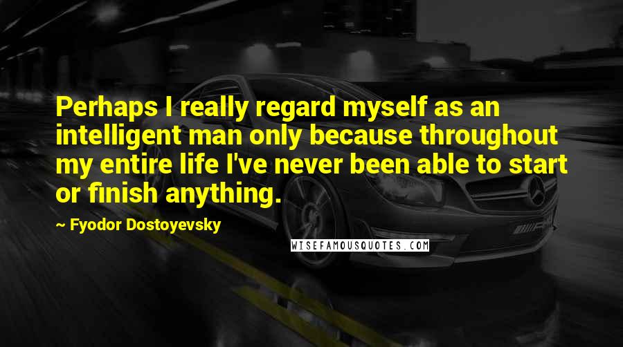 Fyodor Dostoyevsky Quotes: Perhaps I really regard myself as an intelligent man only because throughout my entire life I've never been able to start or finish anything.