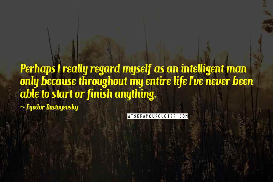 Fyodor Dostoyevsky Quotes: Perhaps I really regard myself as an intelligent man only because throughout my entire life I've never been able to start or finish anything.