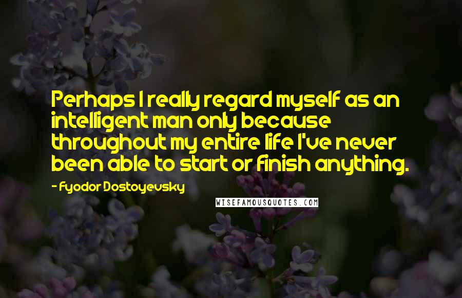 Fyodor Dostoyevsky Quotes: Perhaps I really regard myself as an intelligent man only because throughout my entire life I've never been able to start or finish anything.