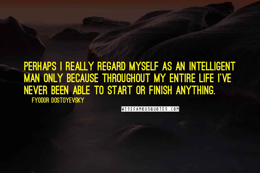 Fyodor Dostoyevsky Quotes: Perhaps I really regard myself as an intelligent man only because throughout my entire life I've never been able to start or finish anything.