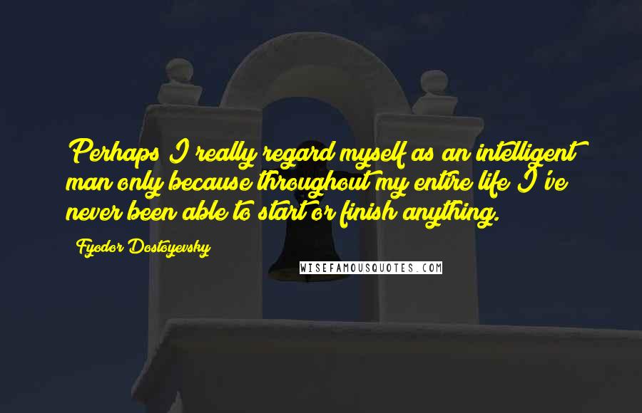 Fyodor Dostoyevsky Quotes: Perhaps I really regard myself as an intelligent man only because throughout my entire life I've never been able to start or finish anything.