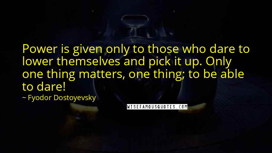 Fyodor Dostoyevsky Quotes: Power is given only to those who dare to lower themselves and pick it up. Only one thing matters, one thing; to be able to dare!