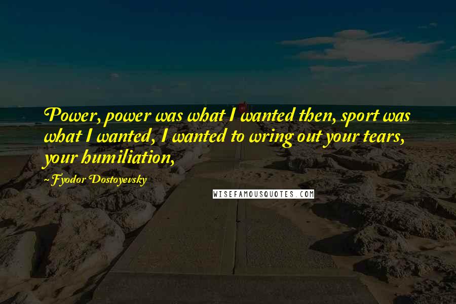 Fyodor Dostoyevsky Quotes: Power, power was what I wanted then, sport was what I wanted, I wanted to wring out your tears, your humiliation,