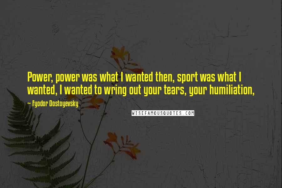 Fyodor Dostoyevsky Quotes: Power, power was what I wanted then, sport was what I wanted, I wanted to wring out your tears, your humiliation,
